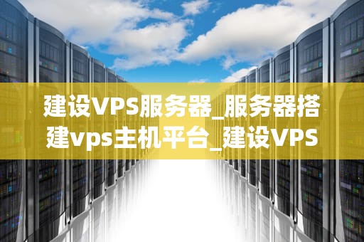 建设VPS服务器_服务器搭建vps主机平台_建设VPS服务器：从规划到实施的全面指南