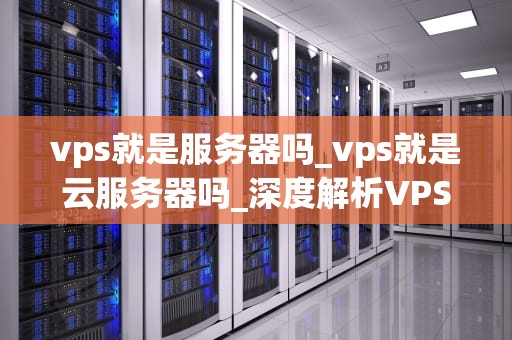vps就是服务器吗_vps就是云服务器吗_深度解析VPS及其在服务器市场中的角色