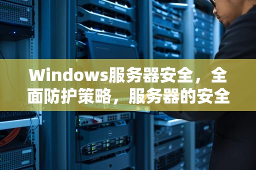 Windows服务器安全，全面防护策略，服务器的安全怎么解决