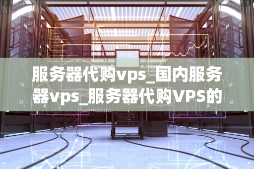 服务器代购vps_国内服务器vps_服务器代购VPS的全面指南