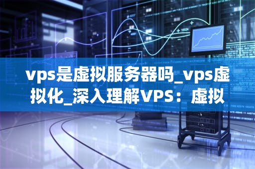 vps是虚拟服务器吗_vps虚拟化_深入理解VPS：虚拟专用服务器的全面剖析