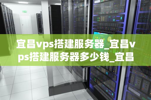 宜昌vps搭建服务器_宜昌vps搭建服务器多少钱_宜昌VPS搭建服务器的全面指南