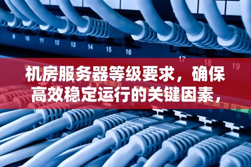 机房服务器等级要求，确保高效稳定运行的关键因素，机房服务器等级要求标准