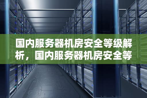 国内服务器机房安全等级解析，国内服务器机房安全等级划分