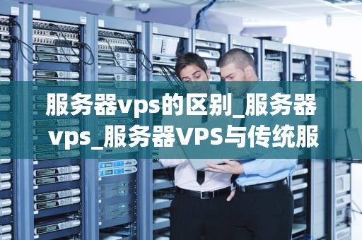 服务器vps的区别_服务器 vps_服务器VPS与传统服务器的区别