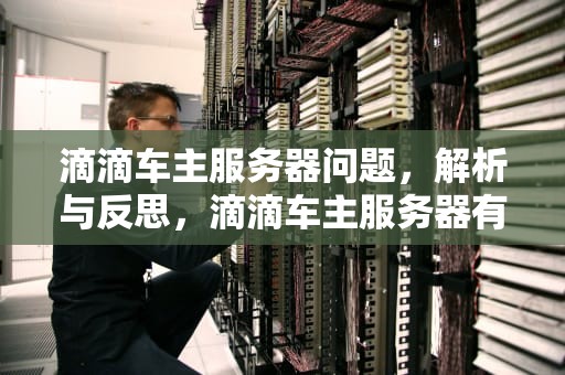 滴滴车主服务器问题，解析与反思，滴滴车主服务器有问题怎么解决