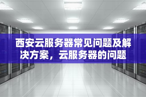 西安云服务器常见问题及解决方案，云服务器的问题