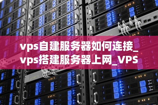 vps自建服务器如何连接_vps搭建服务器上网_VPS自建服务器的连接与管理