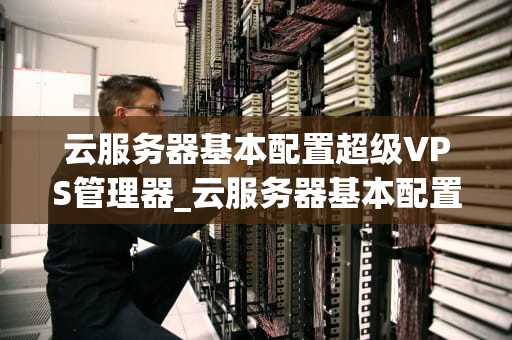 云服务器基本配置超级VPS管理器_云服务器基本配置超级vps管理器_超级VPS管理器在云服务器基本配置中的应用