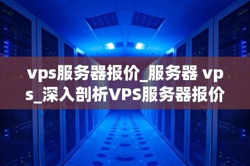 vps服务器报价_服务器 vps_深入剖析VPS服务器报价的关键因素