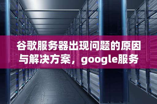 谷歌服务器出现问题的原因与解决方案，google服务器出现问题怎么解决