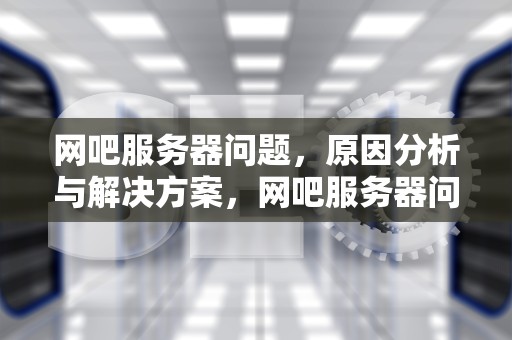 网吧服务器问题，原因分析与解决方案，网吧服务器问题怎么解决