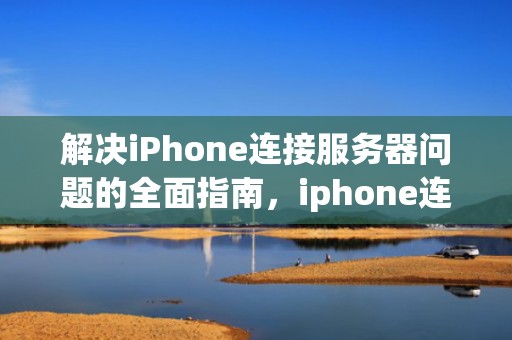 解决iPhone连接服务器问题的全面指南，iphone连接服务器出现问题怎么回事