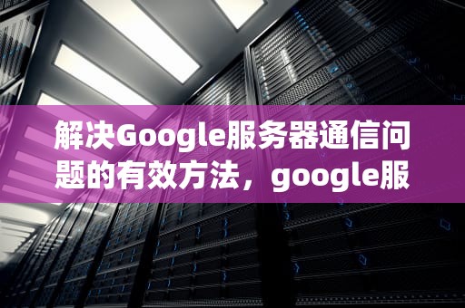解决Google服务器通信问题的有效方法，google服务器通信出现问题怎么办