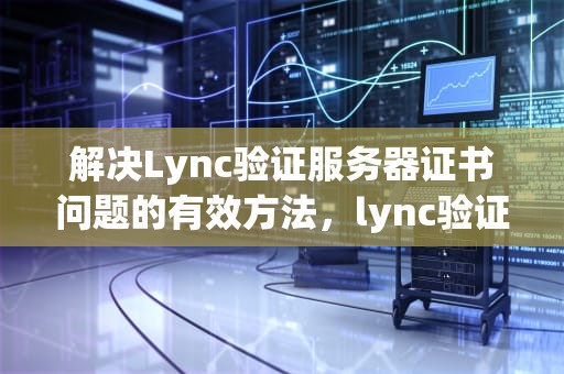 解决Lync验证服务器证书问题的有效方法，lync验证服务器中的证书时遇到问题