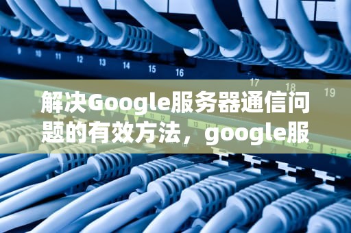 解决Google服务器通信问题的有效方法，google服务器通信出现问题怎么办