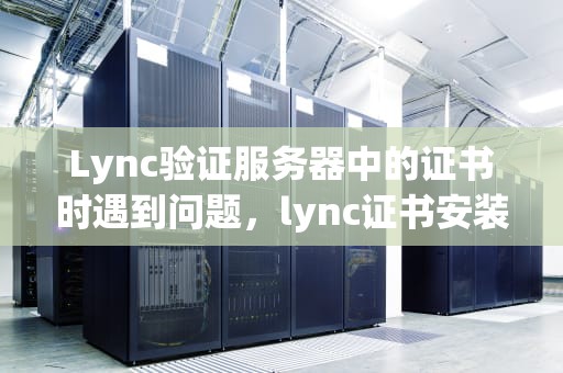 Lync验证服务器中的证书时遇到问题，lync证书安装