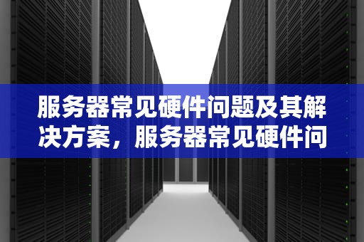 服务器常见硬件问题及其解决方案，服务器常见硬件问题有哪些