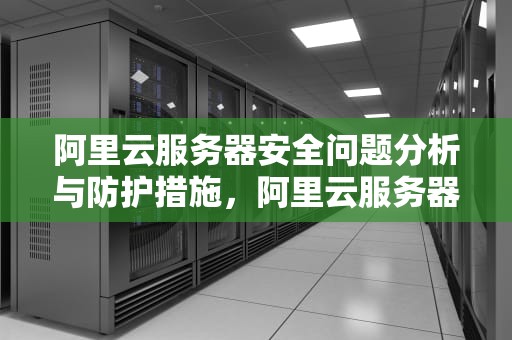 阿里云服务器安全问题分析与防护措施，阿里云服务器安全问题限制配额