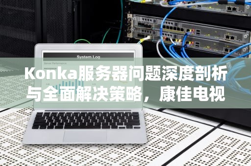 Konka服务器问题深度剖析与全面解决策略，康佳电视服务器异常