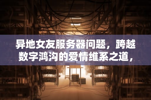 异地女友服务器问题，跨越数字鸿沟的爱情维系之道，异地女友在别人服