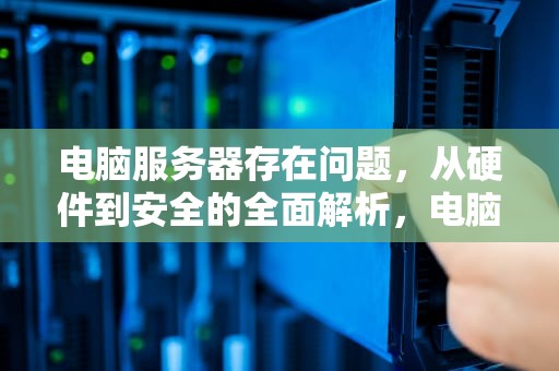 电脑服务器存在问题，从硬件到安全的全面解析，电脑服务器存在问题怎么解决