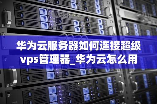 华为云服务器如何连接超级vps管理器_华为云怎么用超级vps管理器_华为云服务器如何连接超级VPS管理器