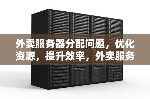 外卖服务器分配问题，优化资源，提升效率，外卖服务器分配问题怎么解决