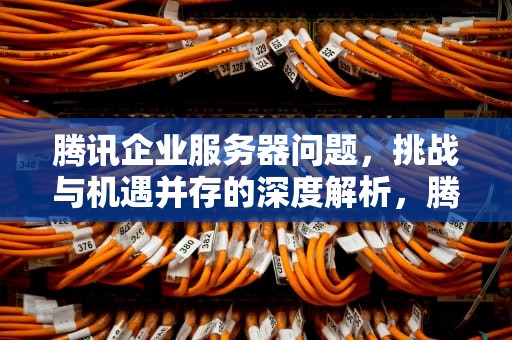 腾讯企业服务器问题，挑战与机遇并存的深度解析，腾讯企业服务器问题怎么解决
