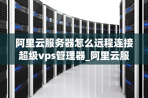 阿里云服务器怎么远程连接超级vps管理器_阿里云服务器如何实现远程连接_阿里云服务器远程连接超级VPS管理器的详细指南