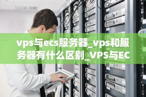vps与ecs服务器_vps和服务器有什么区别_VPS与ECS服务器的比较与选择