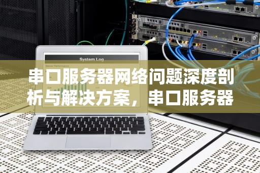 串口服务器网络问题深度剖析与解决方案，串口服务器网络问题怎么解决