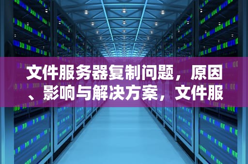 文件服务器复制问题，原因、影响与解决方案，文件服务器复制问题怎么解决