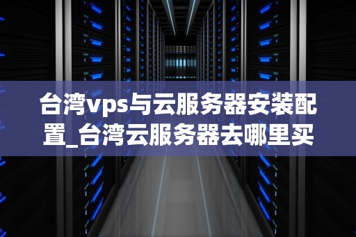 台湾vps与云服务器安装配置_台湾云服务器去哪里买_台湾VPS与云服务器的安装与配置详解