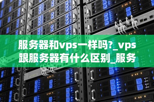 服务器和vps一样吗?_vps跟服务器有什么区别_服务器与VPS：深入解析两者的差异与联系