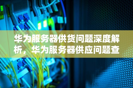 华为服务器供货问题深度解析，华为服务器供应问题查询系统
