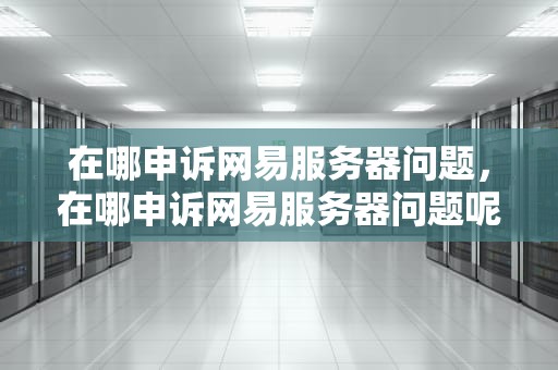 在哪申诉网易服务器问题，在哪申诉网易服务器问题呢