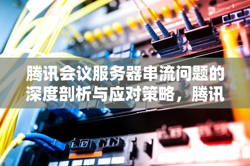 腾讯会议服务器串流问题的深度剖析与应对策略，腾讯会议服务器串流问题怎么解决
