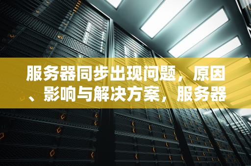 服务器同步出现问题，原因、影响与解决方案，服务器同步出现问题怎么解决