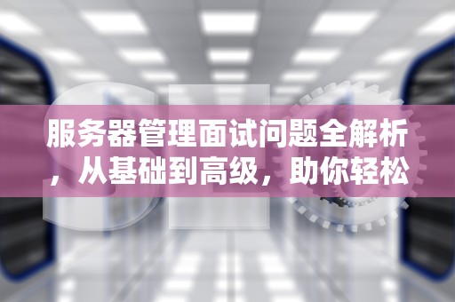 服务器管理面试问题全解析，从基础到高级，助你轻松应对面试官的提问，服务器管理面试问题及答案