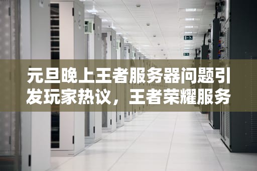 元旦晚上王者服务器问题引发玩家热议，王者荣耀服务器几点开
