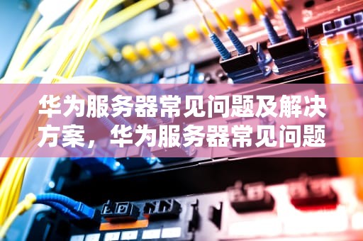 华为服务器常见问题及解决方案，华为服务器常见问题有哪些