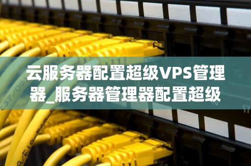 云服务器配置超级VPS管理器_服务器管理器配置超级vps管理器_超级VPS管理器在云服务器配置中的应用