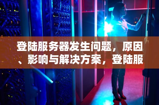 登陆服务器发生问题，原因、影响与解决方案，登陆服务器发生问题怎么解决