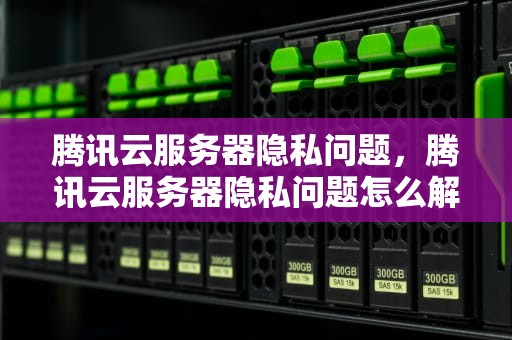 腾讯云服务器隐私问题，腾讯云服务器隐私问题怎么解决