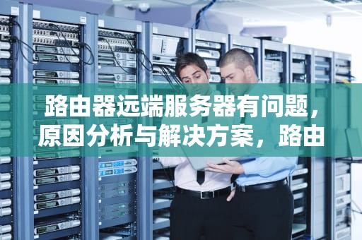 路由器远端服务器有问题，原因分析与解决方案，路由器远端服务器有问题怎么解决