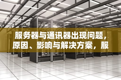 服务器与通讯器出现问题，原因、影响与解决方案，服务器与通讯器出现问题怎么解决