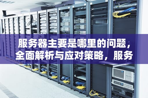 服务器主要是哪里的问题，全面解析与应对策略，服务器主要是哪里的问题啊