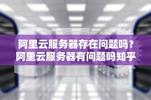 阿里云服务器存在问题吗？阿里云服务器有问题吗知乎
