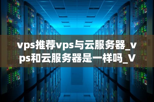vps推荐vps与云服务器_vps和云服务器是一样吗_VPS推荐：VPS与云服务器的比较与选择